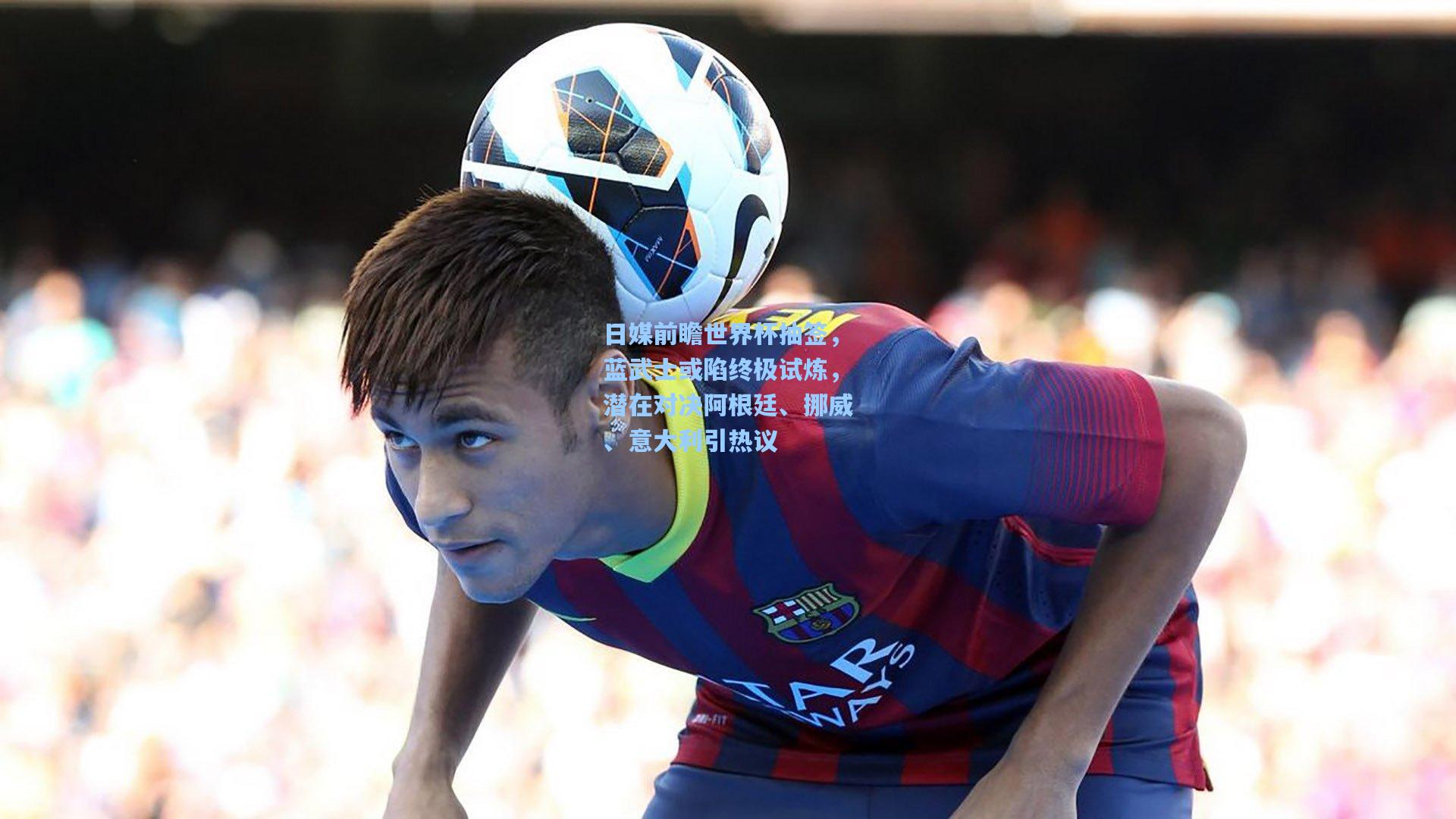 日媒前瞻世界杯抽签，蓝武士或陷终极试炼，潜在对决阿根廷、挪威、意大利引热议